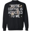 Maybe Coffee Is Addicted To Me Shirt 2