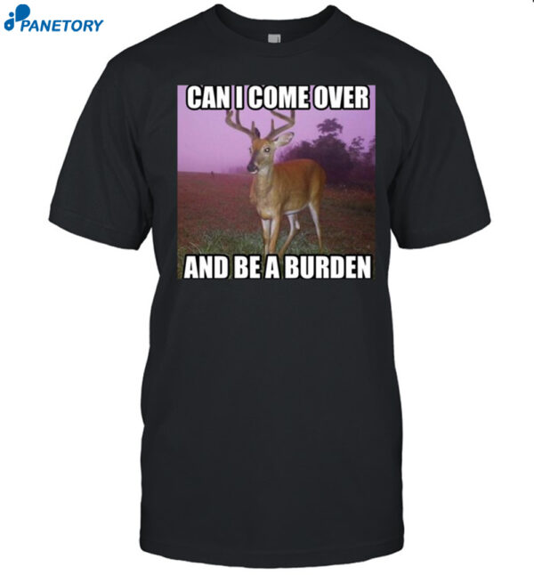 Can I Come Over And Be A Burden Shirt