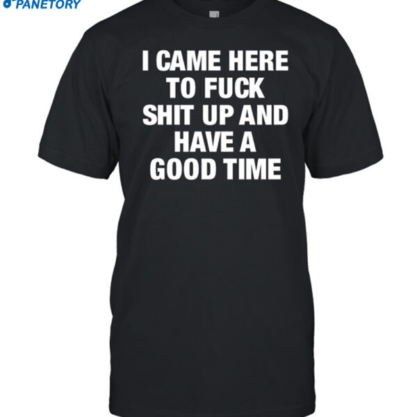 I Came Here To Fuck Shit Up And Have A Good Time Shirt