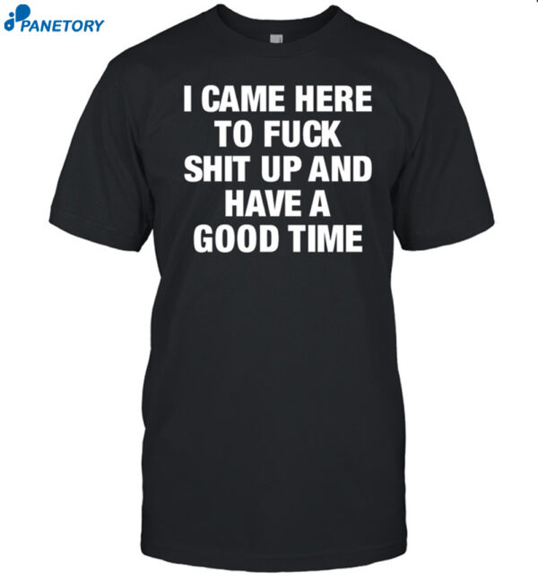 I Came Here To Fuck Shit Up And Have A Good Time Shirt
