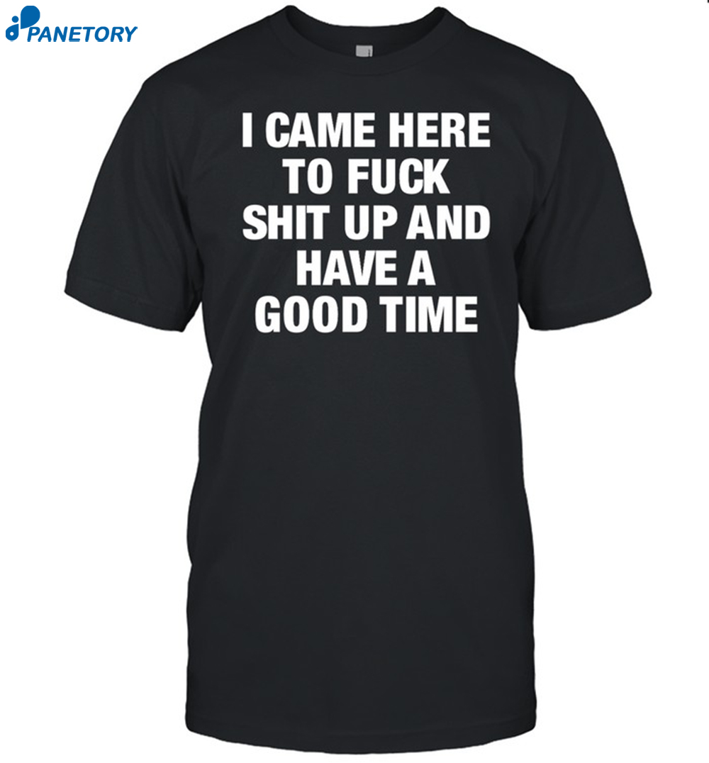I Came Here To Fuck Shit Up And Have A Good Time Shirt 8 I Came Here To Fuck Shit Up And Have A Good Time Shirt