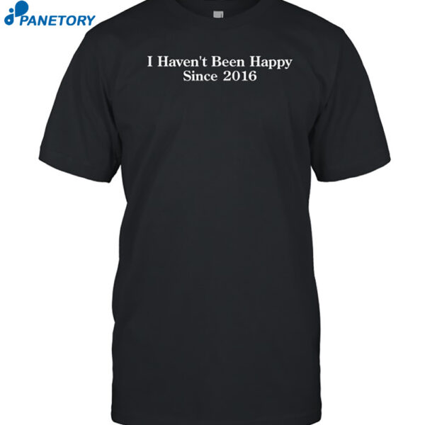 I Haven't Been Happy Since 2016 Shirt
