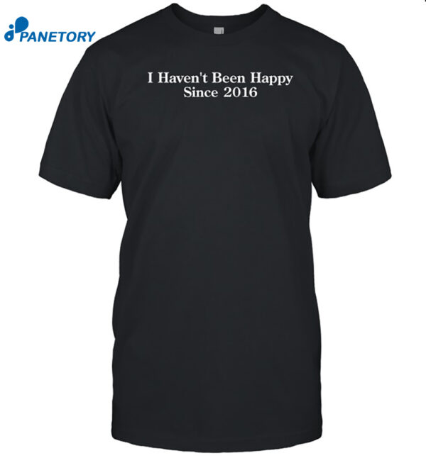 I Haven't Been Happy Since 2016 Shirt