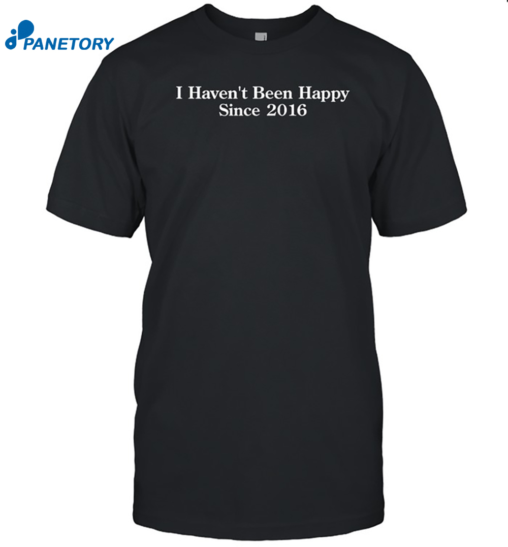 I Haven't Been Happy Since 2016 Shirt 8 I Haven't Been Happy Since 2016 Shirt