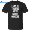 I Can Be Trusted With Sharp Objects Shirt