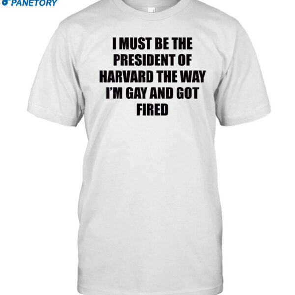 I Must Be The President Of Harvard The Way I'm Gay And Got Fired Shirt