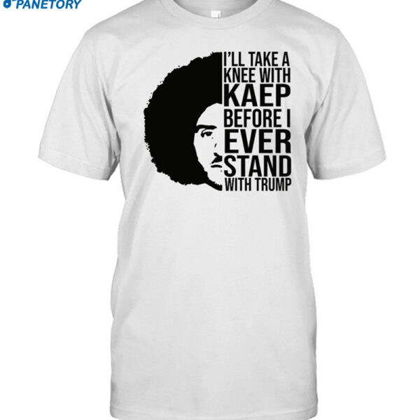I'll Take A Knee With Kaep Before I Ever Stand With Trump Shirt