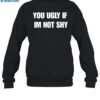 You Ugly If Im Not Shy Shirt 1