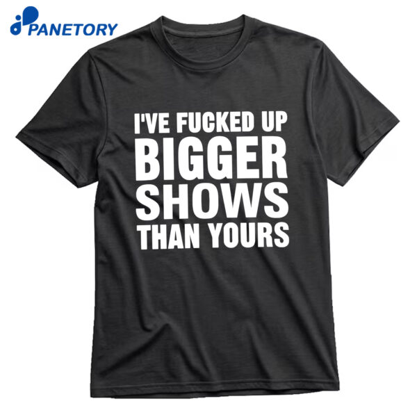 I’ve Fucked Up Bigger Shows Than Yours Shirt