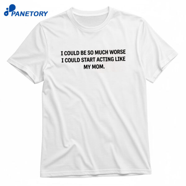 I Could Be So Much Worse I Could Start Acting Like My Mom T-Shirt
