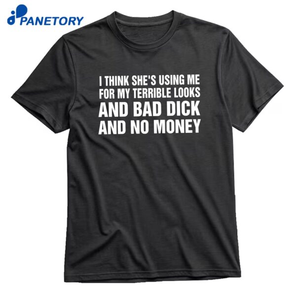 I Think She's Using Me For My Terrible Looks And Bad Dick And Bad Dick And No Money T-Shirt
