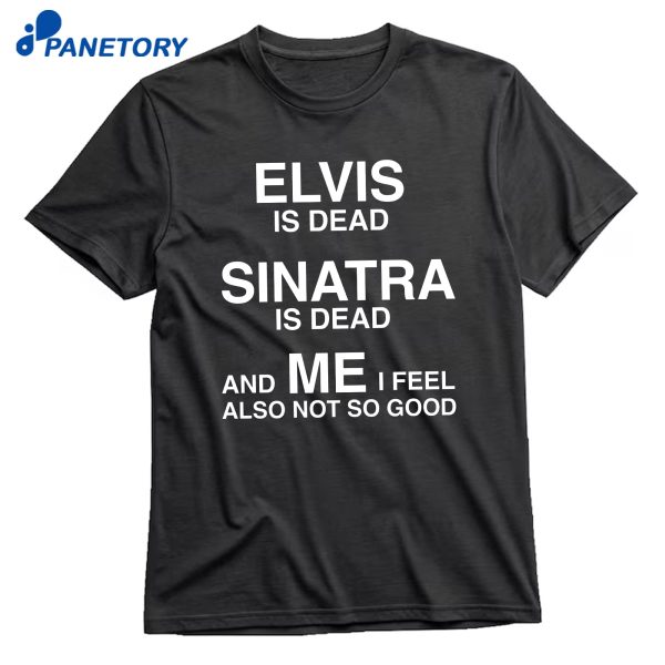 Elvis Is Dead Sinatra Is Dead And Me I Feel Also Not So Good T-Shirt